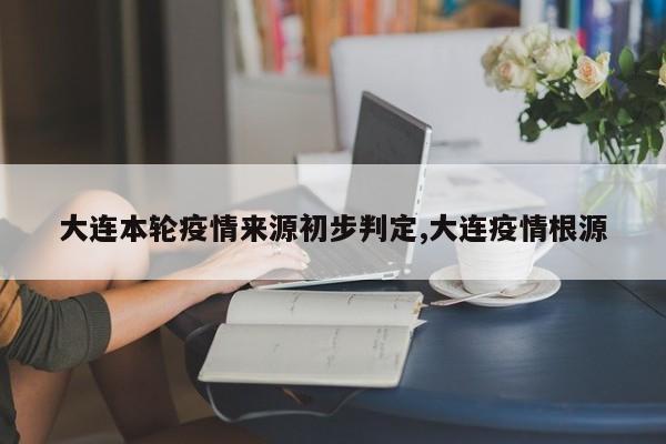 大连本轮疫情来源初步判定,大连疫情根源