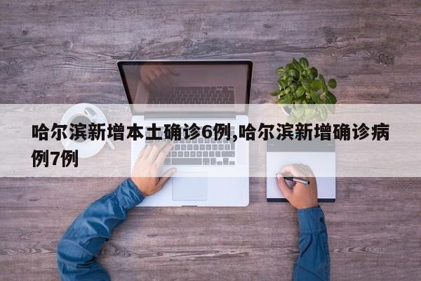 哈尔滨新增本土确诊6例,哈尔滨新增确诊病例7例