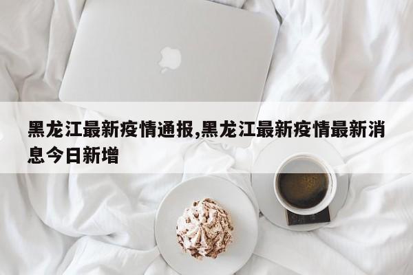 黑龙江最新疫情通报,黑龙江最新疫情最新消息今日新增