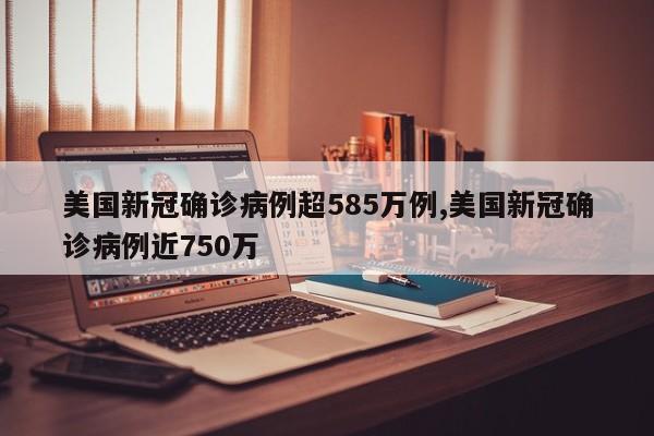 美国新冠确诊病例超585万例,美国新冠确诊病例近750万