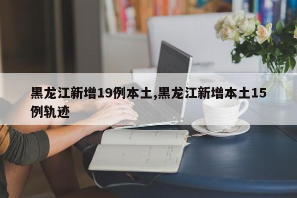 黑龙江新增19例本土,黑龙江新增本土15例轨迹