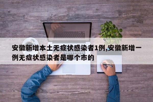 安徽新增本土无症状感染者1例,安徽新增一例无症状感染者是哪个市的